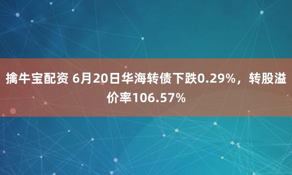 擒牛宝配资 6月20日华海转债下跌0.29%，转股溢价率106.57%