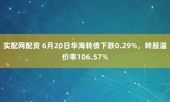实配网配资 6月20日华海转债下跌0.29%，转股溢价率106.57%