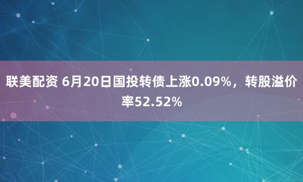 联美配资 6月20日国投转债上涨0.09%，转股溢价率52.52%