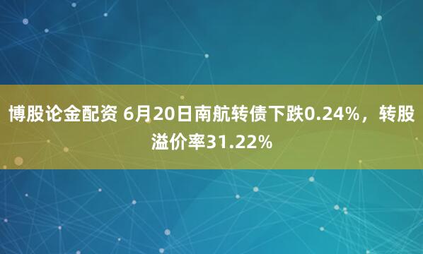博股论金配资 6月20日南航转债下跌0.24%，转股溢价率31.22%