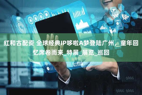 红和古配资 全球经典IP哆啦A梦登陆广州，童年回忆席卷而来_特展_展览_巡回