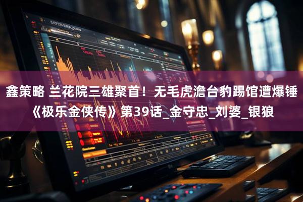 鑫策略 兰花院三雄聚首！无毛虎澹台豹踢馆遭爆锤《极乐金侠传》第39话_金守忠_刘婆_银狼