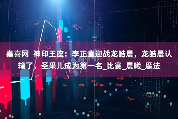 嘉喜网  神印王座：李正直迎战龙皓晨，龙皓晨认输了，圣采儿成为第一名_比赛_晨曦_魔法