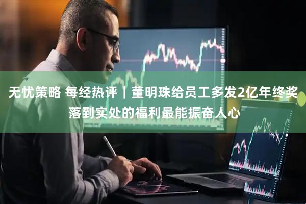 无忧策略 每经热评｜董明珠给员工多发2亿年终奖 落到实处的福利最能振奋人心