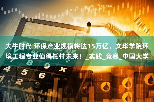 大牛时代 环保产业规模将达15万亿，文华学院环境工程专业值得托付未来！_实践_竞赛_中国大学