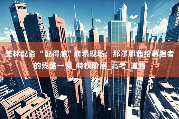 美林配资 “配得感”崩塌现场：那尔那茜给慕强者的残酷一课_特权阶层_高考_道路