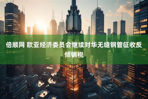 倍顺网 欧亚经济委员会继续对华无缝钢管征收反倾销税