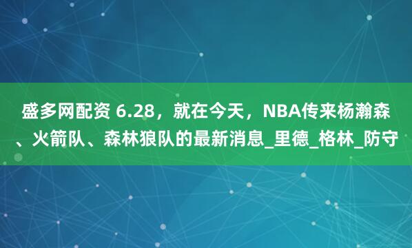盛多网配资 6.28，就在今天，NBA传来杨瀚森、火箭队、森林狼队的最新消息_里德_格林_防守