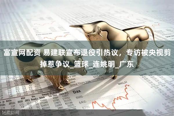 富宣网配资 易建联宣布退役引热议，专访被央视剪掉惹争议_篮球_连姚明_广东