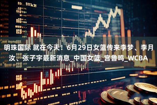 明珠国际 就在今天！6月29日女篮传来李梦、李月汝、张子宇最新消息_中国女篮_宫鲁鸣_WCBA