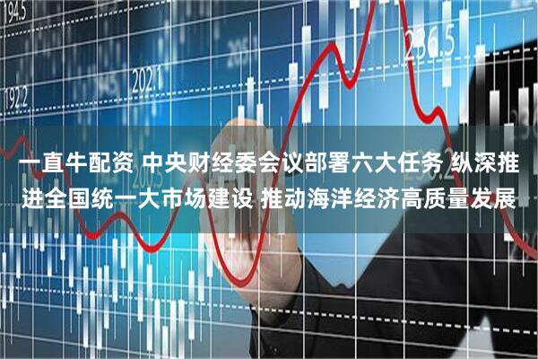 一直牛配资 中央财经委会议部署六大任务 纵深推进全国统一大市场建设 推动海洋经济高质量发展