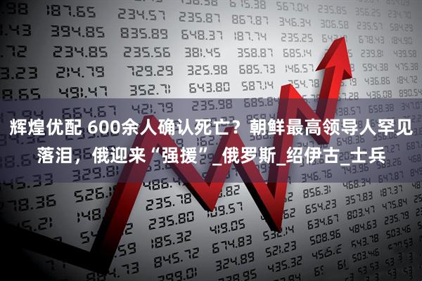辉煌优配 600余人确认死亡？朝鲜最高领导人罕见落泪，俄迎来“强援”_俄罗斯_绍伊古_士兵