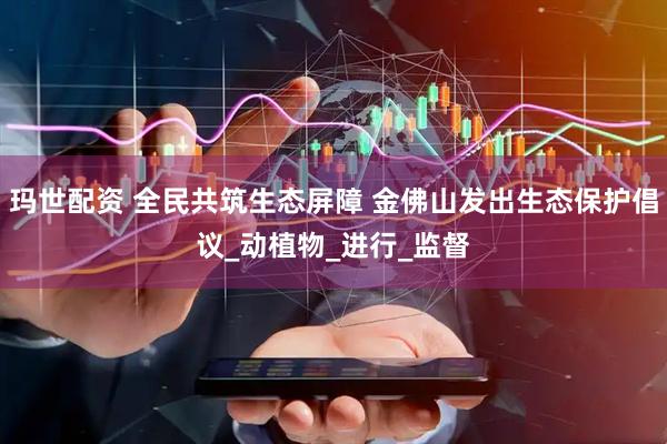 玛世配资 全民共筑生态屏障 金佛山发出生态保护倡议_动植物_进行_监督