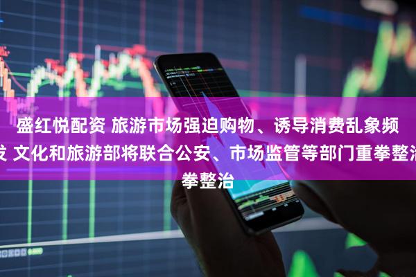 盛红悦配资 旅游市场强迫购物、诱导消费乱象频发 文化和旅游部将联合公安、市场监管等部门重拳整治