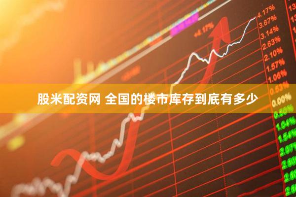 股米配资网 全国的楼市库存到底有多少