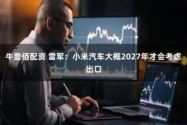 牛壹佰配资 雷军：小米汽车大概2027年才会考虑出口