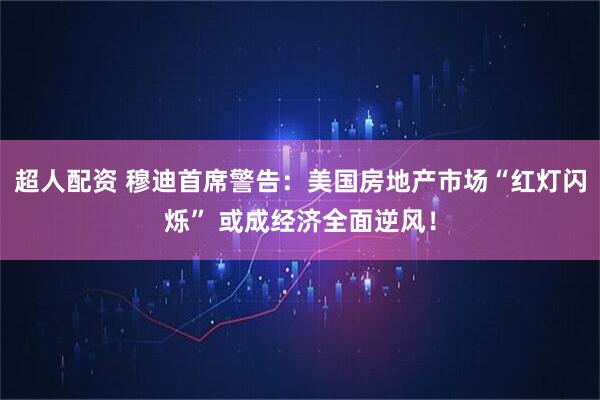 超人配资 穆迪首席警告：美国房地产市场“红灯闪烁” 或成经济全面逆风！