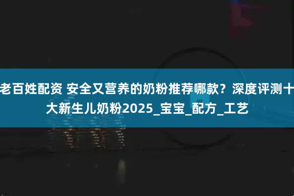 老百姓配资 安全又营养的奶粉推荐哪款？深度评测十大新生儿奶粉2025_宝宝_配方_工艺