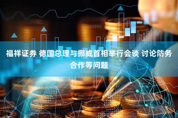 福祥证券 德国总理与挪威首相举行会谈 讨论防务合作等问题