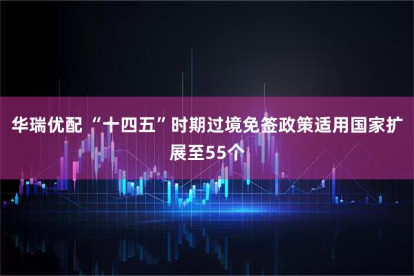 华瑞优配 “十四五”时期过境免签政策适用国家扩展至55个