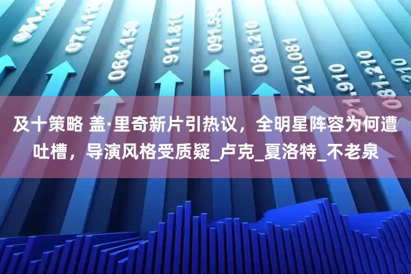 及十策略 盖·里奇新片引热议，全明星阵容为何遭吐槽，导演风格受质疑_卢克_夏洛特_不老泉