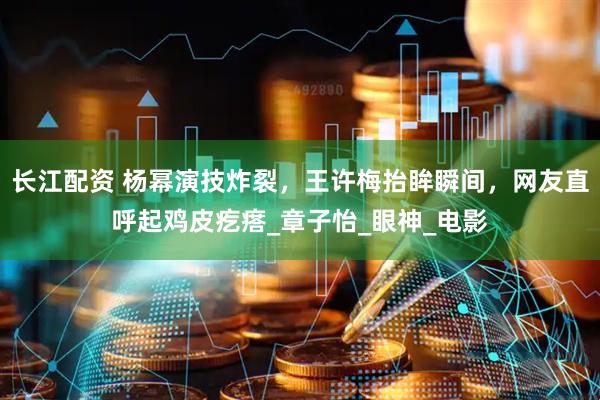 长江配资 杨幂演技炸裂，王许梅抬眸瞬间，网友直呼起鸡皮疙瘩_章子怡_眼神_电影