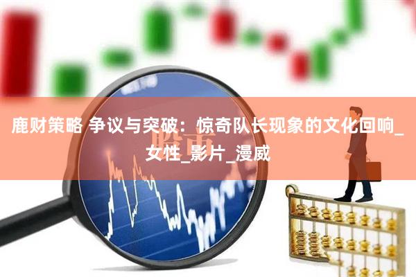 鹿财策略 争议与突破：惊奇队长现象的文化回响_女性_影片_漫威