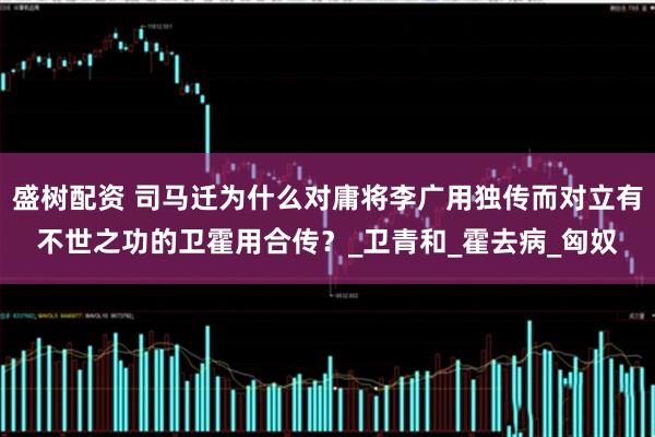 盛树配资 司马迁为什么对庸将李广用独传而对立有不世之功的卫霍用合传？_卫青和_霍去病_匈奴