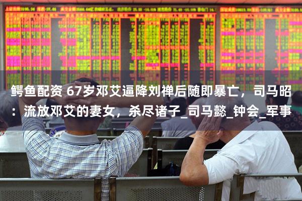 鳄鱼配资 67岁邓艾逼降刘禅后随即暴亡，司马昭：流放邓艾的妻女，杀尽诸子_司马懿_钟会_军事
