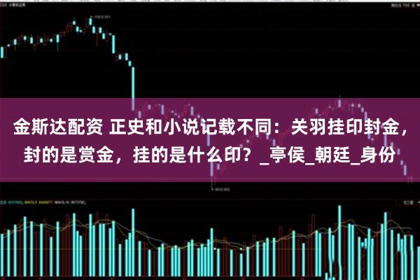 金斯达配资 正史和小说记载不同：关羽挂印封金，封的是赏金，挂的是什么印？_亭侯_朝廷_身份