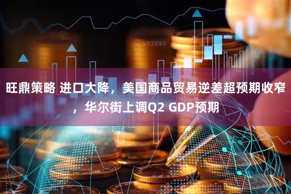 旺鼎策略 进口大降，美国商品贸易逆差超预期收窄，华尔街上调Q2 GDP预期