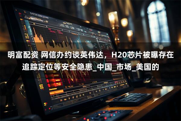明富配资 网信办约谈英伟达，H20芯片被曝存在追踪定位等安全隐患_中国_市场_美国的