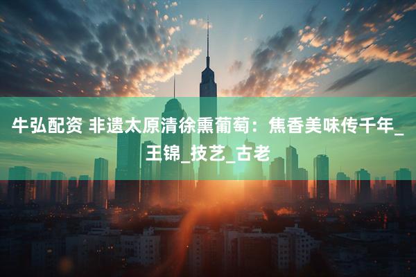 牛弘配资 非遗太原清徐熏葡萄：焦香美味传千年_王锦_技艺_古老