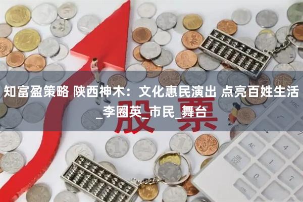 知富盈策略 陕西神木：文化惠民演出 点亮百姓生活_李圈英_市民_舞台