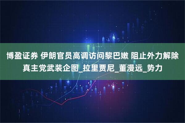 博盈证券 伊朗官员高调访问黎巴嫩 阻止外力解除真主党武装企图_拉里贾尼_董漫远_势力