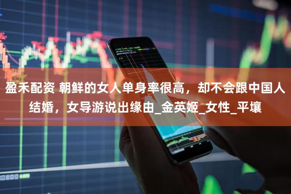 盈禾配资 朝鲜的女人单身率很高，却不会跟中国人结婚，女导游说出缘由_金英姬_女性_平壤