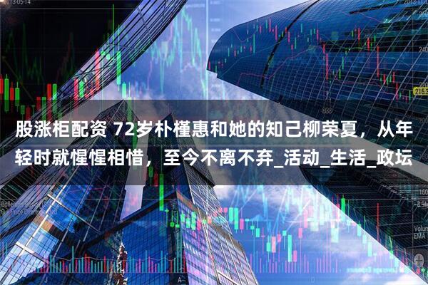 股涨柜配资 72岁朴槿惠和她的知己柳荣夏，从年轻时就惺惺相惜，至今不离不弃_活动_生活_政坛