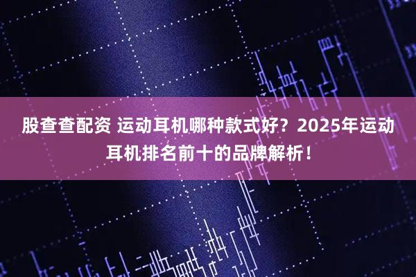 股查查配资 运动耳机哪种款式好？2025年运动耳机排名前十的品牌解析！