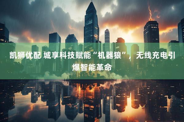 凯狮优配 城享科技赋能“机器狼”，无线充电引爆智能革命