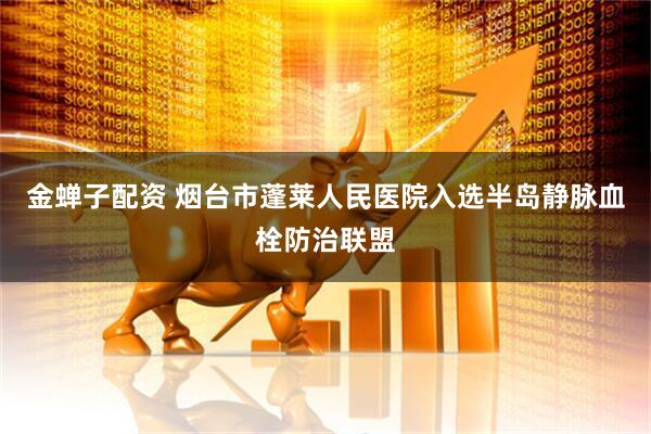 金蝉子配资 烟台市蓬莱人民医院入选半岛静脉血栓防治联盟