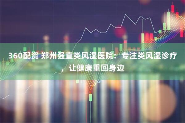 360配资 郑州强直类风湿医院：专注类风湿诊疗，让健康重回身边