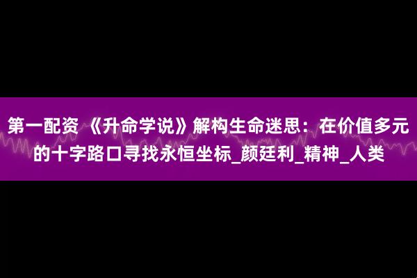 第一配资 《升命学说》解构生命迷思：在价值多元的十字路口寻找永恒坐标_颜廷利_精神_人类