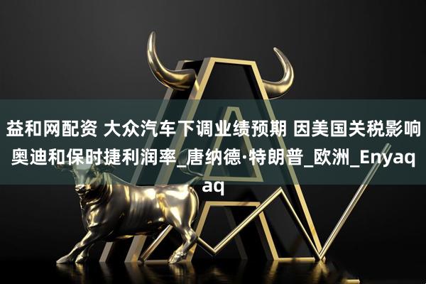 益和网配资 大众汽车下调业绩预期 因美国关税影响奥迪和保时捷利润率_唐纳德·特朗普_欧洲_Enyaq