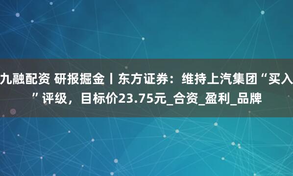 九融配资 研报掘金丨东方证券:维持上汽集团“买入”评级,目标价23.75元_合资_盈利_品牌