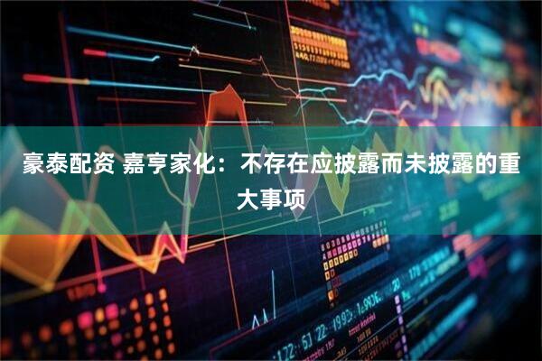 豪泰配资 嘉亨家化：不存在应披露而未披露的重大事项