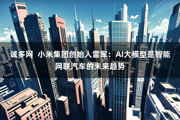 诚多网  小米集团创始人雷军：AI大模型是智能网联汽车的未来趋势