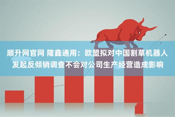 顺升网官网 隆鑫通用:欧盟拟对中国割草机器人发起反倾销调查不会对公司生产经营造成影响