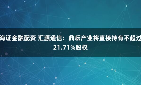 海证金融配资 汇源通信：鼎耘产业将直接持有不超过21.71%股权