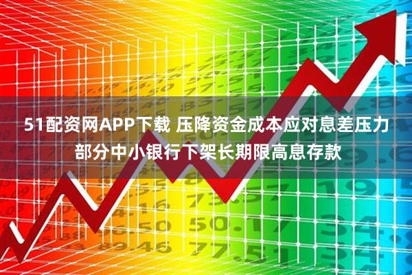 51配资网APP下载 压降资金成本应对息差压力 部分中小银行下架长期限高息存款