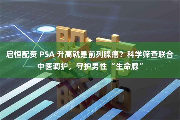 启恒配资 PSA 升高就是前列腺癌？科学筛查联合中医调护，守护男性 “生命腺”